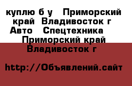 куплю б/у - Приморский край, Владивосток г. Авто » Спецтехника   . Приморский край,Владивосток г.